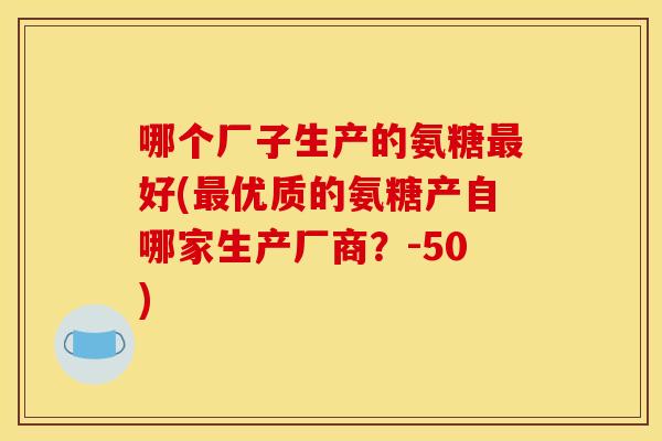哪个厂子生产的氨糖最好(最优质的氨糖产自哪家生产厂商？-50)