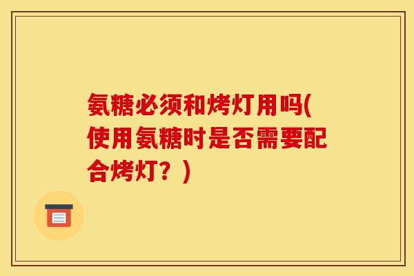 氨糖必须和烤灯用吗(使用氨糖时是否需要配合烤灯？)