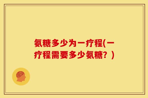 氨糖多少为一疗程(一疗程需要多少氨糖？)