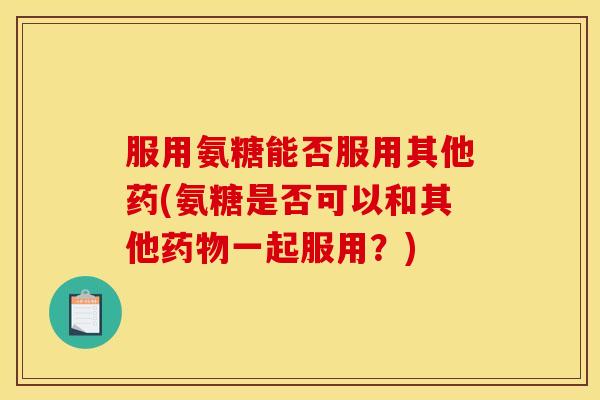 服用氨糖能否服用其他药(氨糖是否可以和其他药物一起服用？)