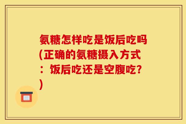 氨糖怎样吃是饭后吃吗(正确的氨糖摄入方式：饭后吃还是空腹吃？)