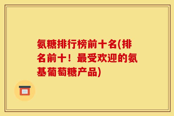 氨糖排行榜前十名(排名前十！最受欢迎的氨基葡萄糖产品)