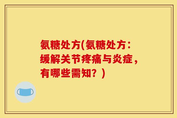 氨糖处方(氨糖处方：缓解关节疼痛与炎症，有哪些需知？)