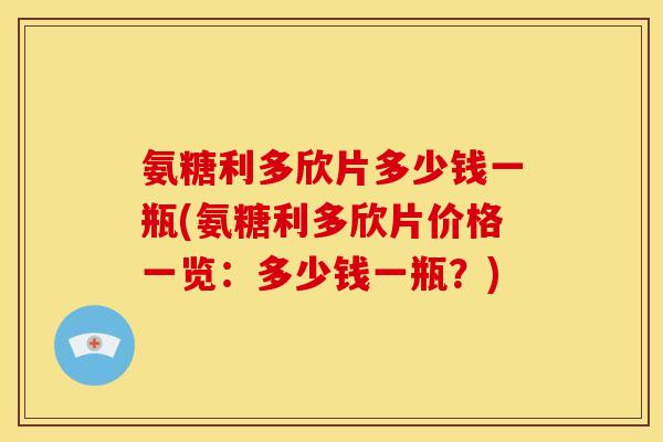 氨糖利多欣片多少钱一瓶(氨糖利多欣片价格一览：多少钱一瓶？)