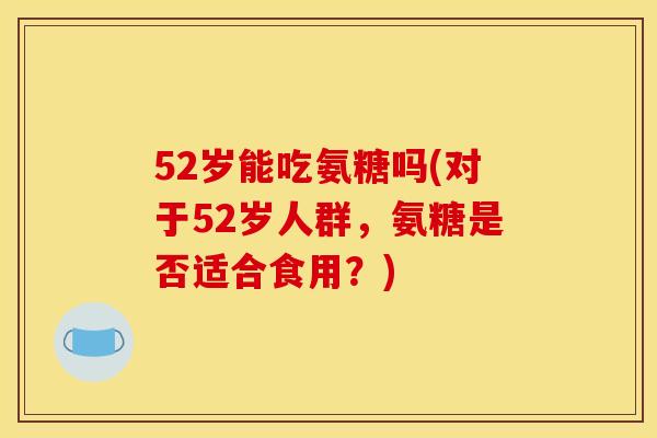 52岁能吃氨糖吗(对于52岁人群，氨糖是否适合食用？)