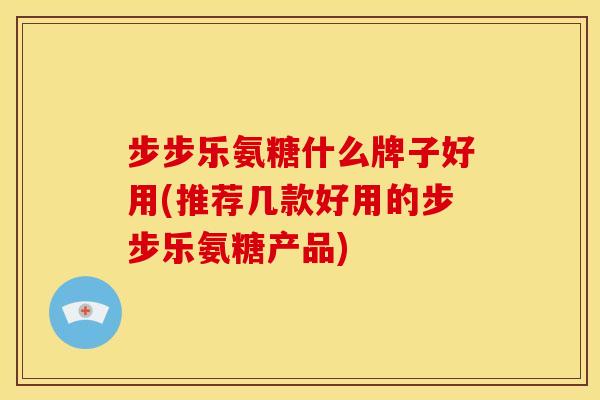 步步乐氨糖什么牌子好用(推荐几款好用的步步乐氨糖产品)