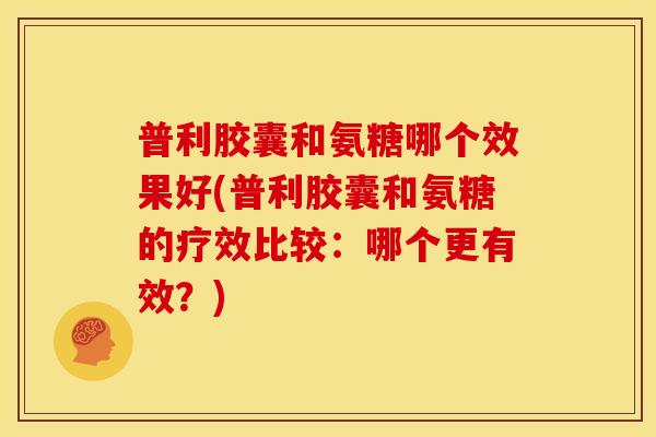 普利胶囊和氨糖哪个效果好(普利胶囊和氨糖的疗效比较：哪个更有效？)