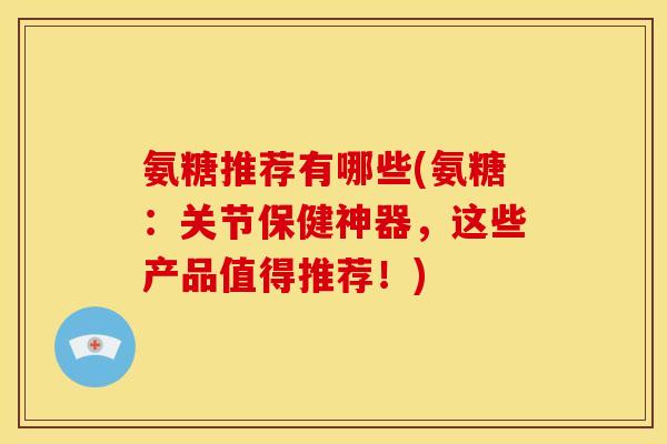 氨糖推荐有哪些(氨糖：关节保健神器，这些产品值得推荐！)