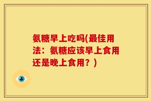 氨糖早上吃吗(最佳用法：氨糖应该早上食用还是晚上食用？)