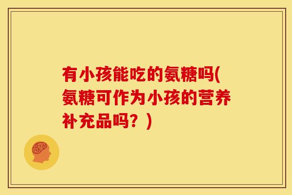 有小孩能吃的氨糖吗(氨糖可作为小孩的营养补充品吗？)