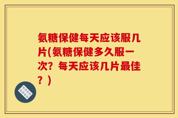 氨糖保健每天应该服几片(氨糖保健多久服一次？每天应该几片最佳？)