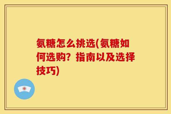 氨糖怎么挑选(氨糖如何选购？指南以及选择技巧)