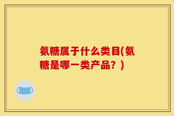 氨糖属于什么类目(氨糖是哪一类产品？)