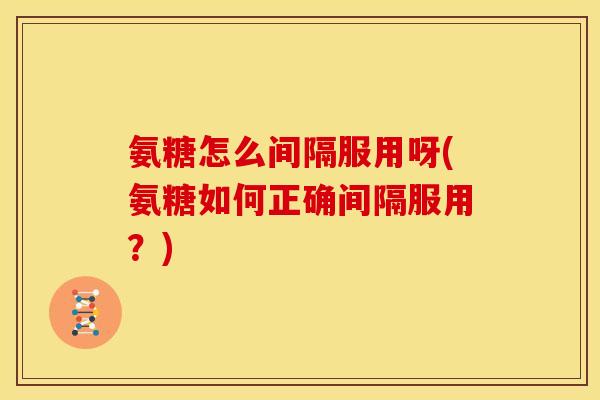 氨糖怎么间隔服用呀(氨糖如何正确间隔服用？)