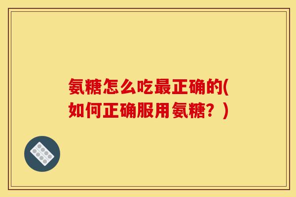 氨糖怎么吃最正确的(如何正确服用氨糖？)