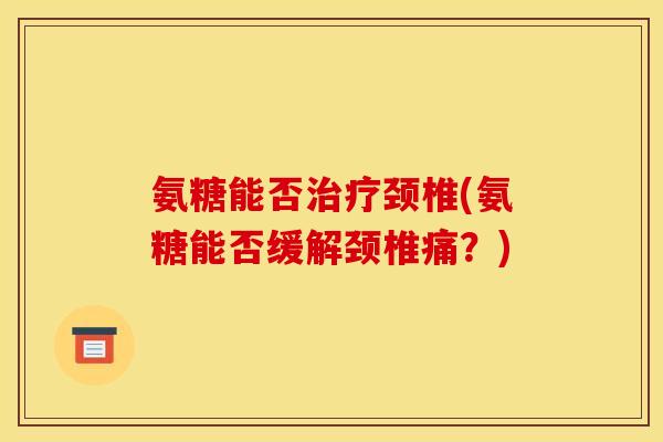 氨糖能否治疗颈椎(氨糖能否缓解颈椎痛？)
