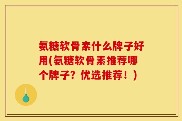 氨糖软骨素什么牌子好用(氨糖软骨素推荐哪个牌子？优选推荐！)