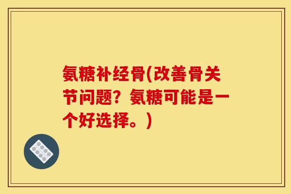 氨糖补经骨(改善骨关节问题？氨糖可能是一个好选择。)