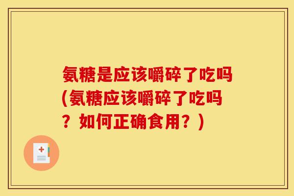 氨糖是应该嚼碎了吃吗(氨糖应该嚼碎了吃吗？如何正确食用？)