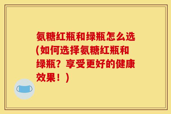 氨糖红瓶和绿瓶怎么选(如何选择氨糖红瓶和绿瓶？享受更好的健康效果！)