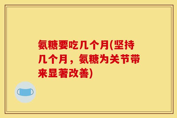 氨糖要吃几个月(坚持几个月，氨糖为关节带来显著改善)