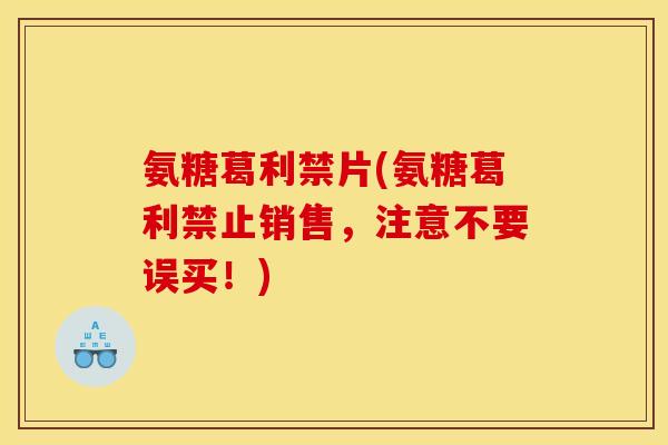 氨糖葛利禁片(氨糖葛利禁止销售，注意不要误买！)