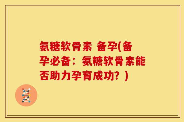氨糖软骨素 备孕(备孕必备：氨糖软骨素能否助力孕育成功？)
