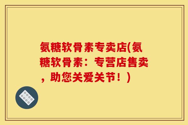 氨糖软骨素专卖店(氨糖软骨素：专营店售卖，助您关爱关节！)