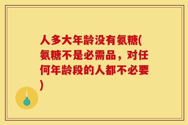 人多大年龄没有氨糖(氨糖不是必需品，对任何年龄段的人都不必要)