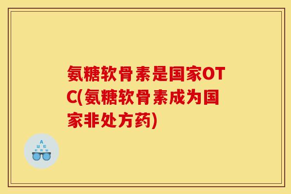 氨糖软骨素是国家OTC(氨糖软骨素成为国家非处方药)