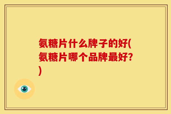 氨糖片什么牌子的好(氨糖片哪个品牌最好？)