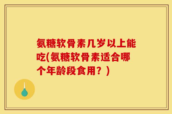 氨糖软骨素几岁以上能吃(氨糖软骨素适合哪个年龄段食用？)