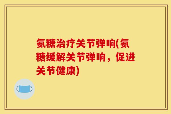 氨糖治疗关节弹响(氨糖缓解关节弹响，促进关节健康)
