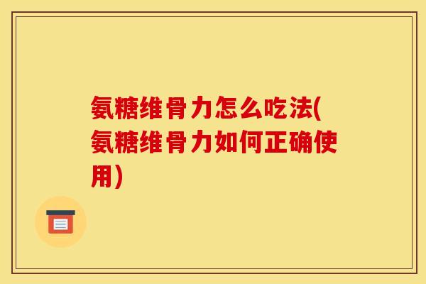 氨糖维骨力怎么吃法(氨糖维骨力如何正确使用)