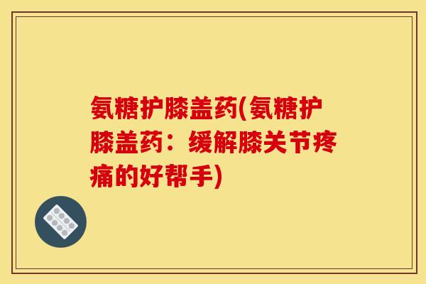 氨糖护膝盖药(氨糖护膝盖药：缓解膝关节疼痛的好帮手)