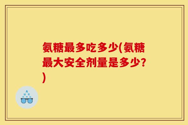 氨糖最多吃多少(氨糖最大安全剂量是多少？)