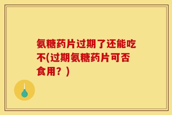氨糖药片过期了还能吃不(过期氨糖药片可否食用？)