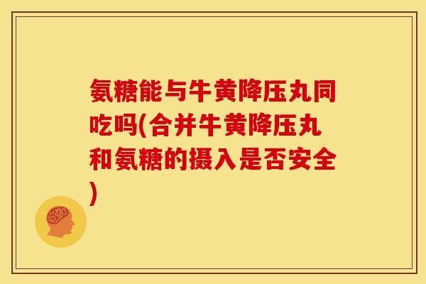 氨糖能与牛黄降压丸同吃吗(合并牛黄降压丸和氨糖的摄入是否安全)