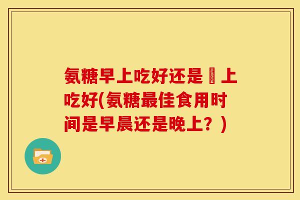 氨糖早上吃好还是睌上吃好(氨糖最佳食用时间是早晨还是晚上？)
