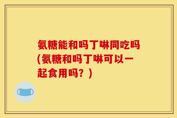 氨糖能和吗丁啉同吃吗(氨糖和吗丁啉可以一起食用吗？)