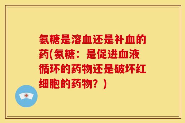 氨糖是溶血还是补血的药(氨糖：是促进血液循环的药物还是破坏红细胞的药物？)