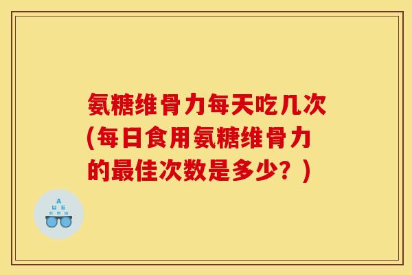 氨糖维骨力每天吃几次(每日食用氨糖维骨力的最佳次数是多少？)