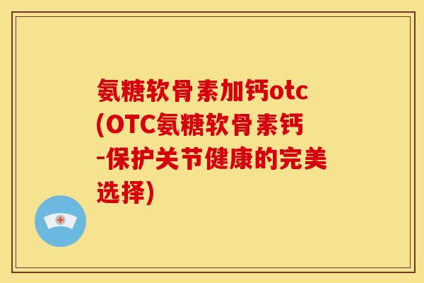 氨糖软骨素加钙otc(OTC氨糖软骨素钙-保护关节健康的完美选择)