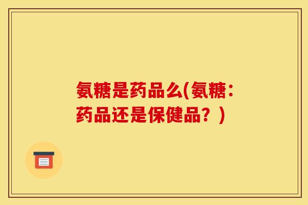氨糖是药品么(氨糖：药品还是保健品？)
