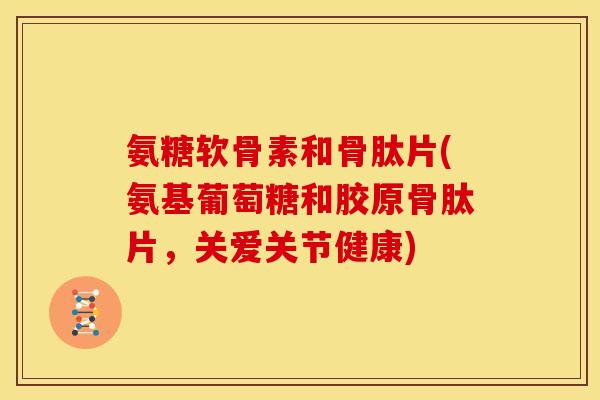 氨糖软骨素和骨肽片(氨基葡萄糖和胶原骨肽片，关爱关节健康)
