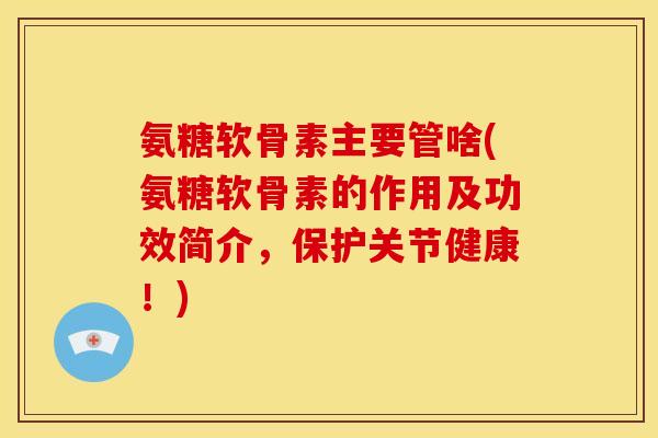 氨糖软骨素主要管啥(氨糖软骨素的作用及功效简介，保护关节健康！)