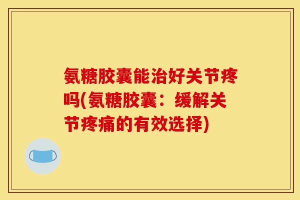 氨糖胶囊能治好关节疼吗(氨糖胶囊：缓解关节疼痛的有效选择)