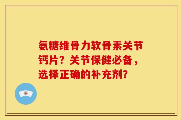 氨糖维骨力软骨素关节钙片？关节保健必备，选择正确的补充剂？