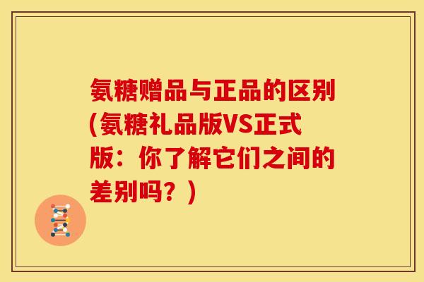 氨糖赠品与正品的区别(氨糖礼品版VS正式版：你了解它们之间的差别吗？)