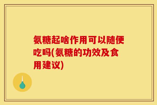 氨糖起啥作用可以随便吃吗(氨糖的功效及食用建议)